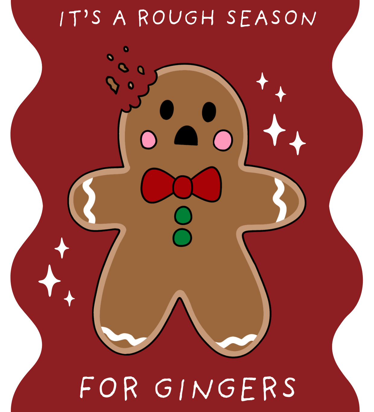 Illustrated Christmas card with a dark red background and white sparkles, showing a surprised gingerbread man with a bite taken out of his head. He has pink cheeks, black eyes and mouth, green buttons, and a red bow tie. The card reads: “It’s a rough season for gingers.”